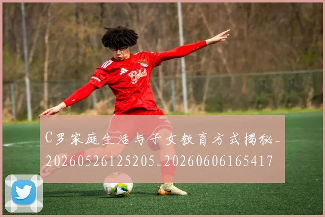 C罗家庭生活与子女教育方式揭秘_20260526125205_20260606165417
