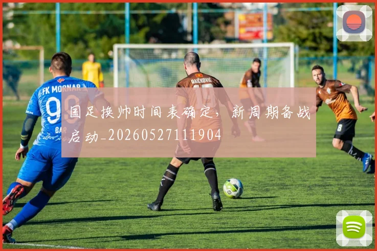 国足换帅时间表确定,新周期备战启动_20260527111904
