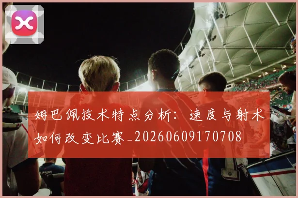 姆巴佩技术特点分析:速度与射术如何改变比赛_20260609170708