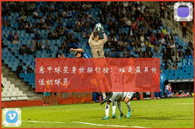 意甲球星身价排行榜:谁是最具价值的球员