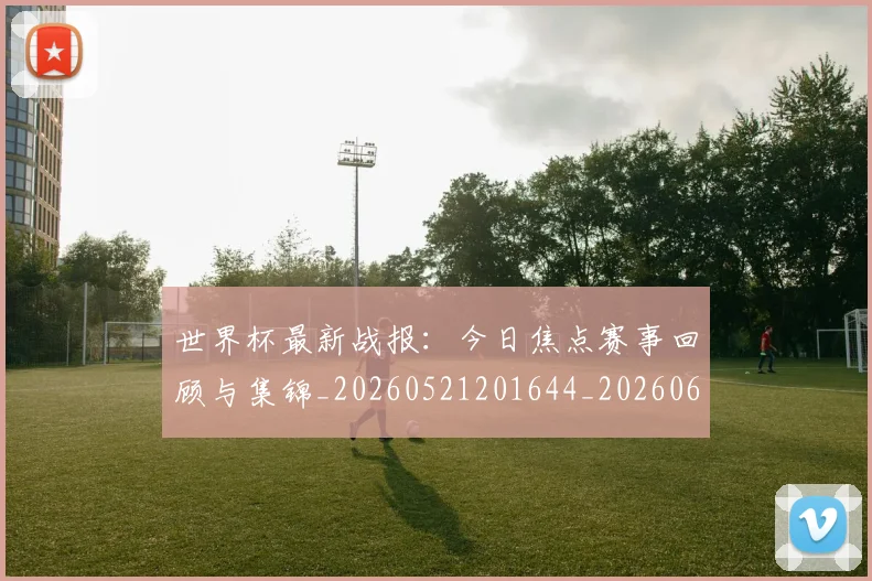 世界杯最新战报:今日焦点赛事回顾与集锦_20260521201644_20260607160605