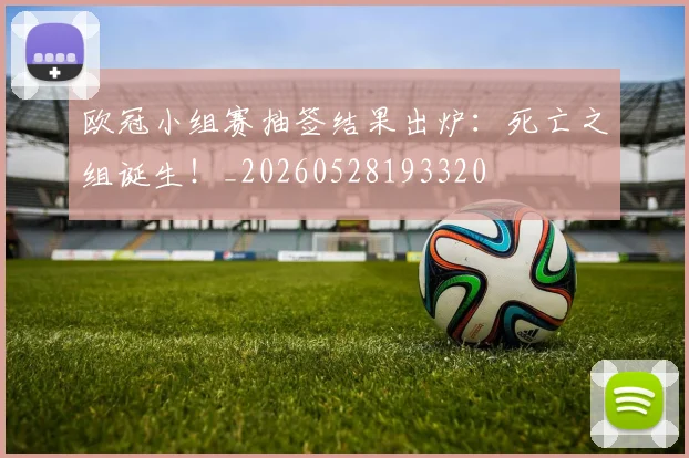 欧冠小组赛抽签结果出炉:死亡之组诞生!_20260528193320