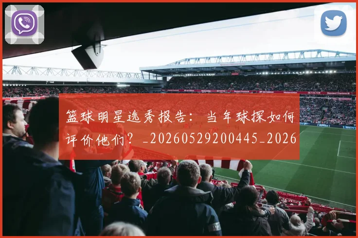 篮球明星选秀报告:当年球探如何评价他们?_20260529200445_20260610170405